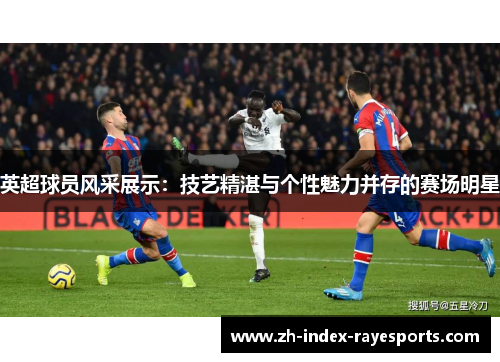 英超球员风采展示：技艺精湛与个性魅力并存的赛场明星