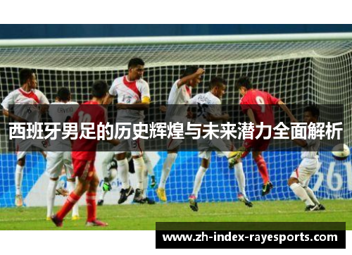 西班牙男足的历史辉煌与未来潜力全面解析 西班牙男足的历史辉煌与未来潜力全面解析