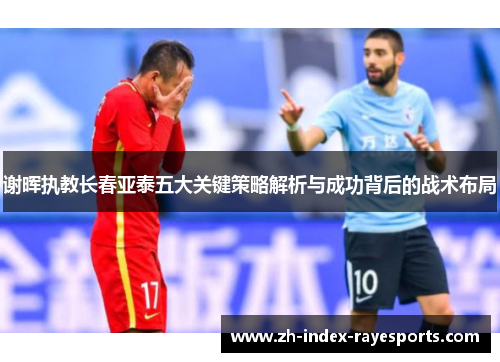 谢晖执教长春亚泰五大关键策略解析与成功背后的战术布局