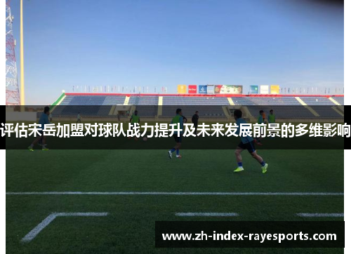 评估宋岳加盟对球队战力提升及未来发展前景的多维影响 评估宋岳加盟对球队战力提升及未来发展前景的多维影响