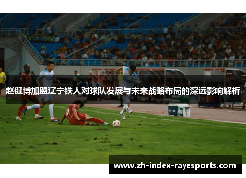 赵健博加盟辽宁铁人对球队发展与未来战略布局的深远影响解析 赵健博加盟辽宁铁人对球队发展与未来战略布局的深远影响解析