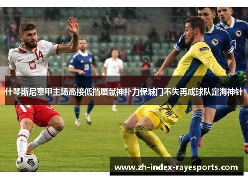 什琴斯尼意甲主场高接低挡屡献神扑力保城门不失再成球队定海神针 什琴斯尼意甲主场高接低挡屡献神扑力保城门不失再成球队定海神针