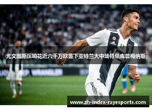 尤文图斯压哨花近六千万欧签下亚特兰大中场特恩库普梅纳斯