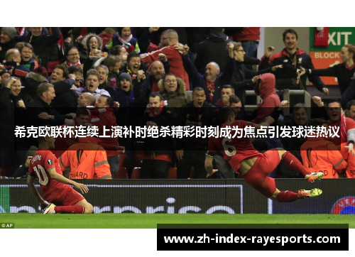 希克欧联杯连续上演补时绝杀精彩时刻成为焦点引发球迷热议