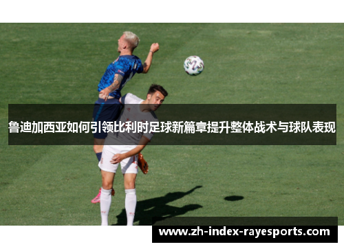 鲁迪加西亚如何引领比利时足球新篇章提升整体战术与球队表现 鲁迪加西亚如何引领比利时足球新篇章提升整体战术与球队表现