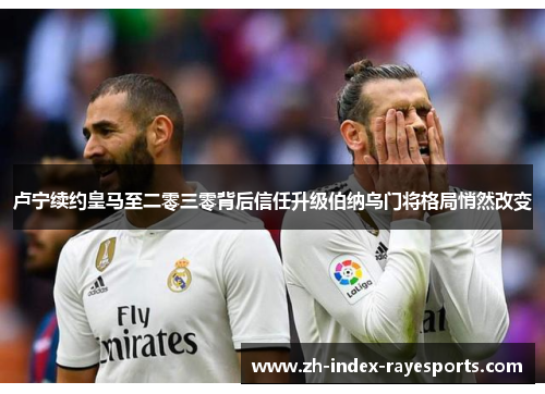 卢宁续约皇马至二零三零背后信任升级伯纳乌门将格局悄然改变 卢宁续约皇马至二零三零背后信任升级伯纳乌门将格局悄然改变